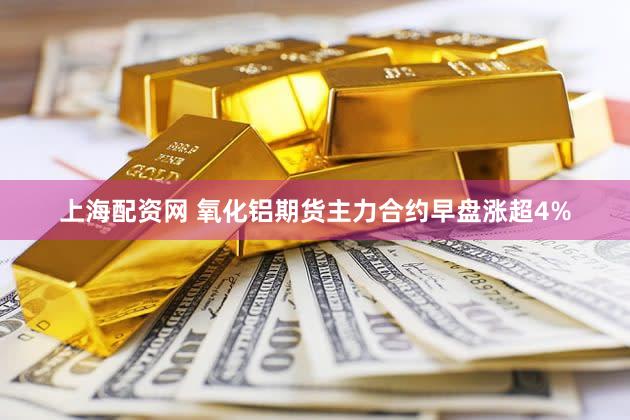 上海配资网 氧化铝期货主力合约早盘涨超4%