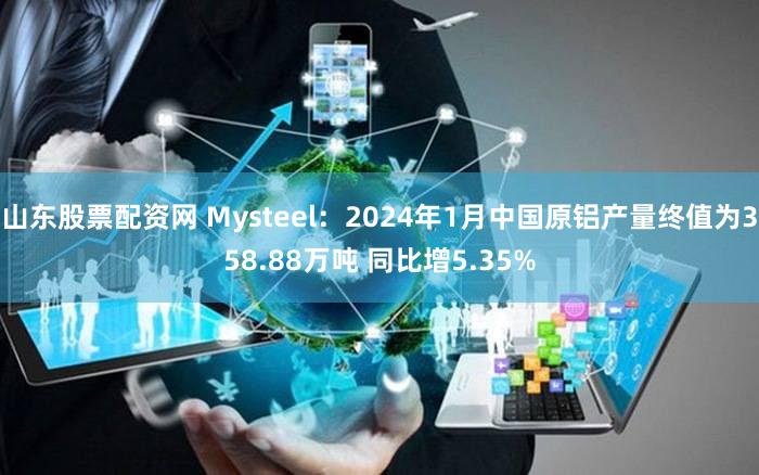 山东股票配资网 Mysteel：2024年1月中国原铝产量终值为358.88万吨 同比增5.35%