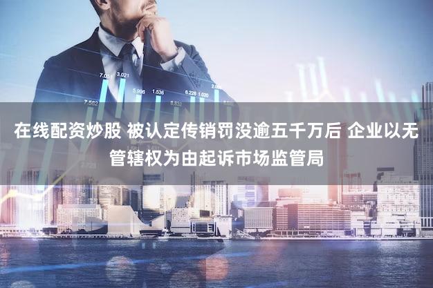 在线配资炒股 被认定传销罚没逾五千万后 企业以无管辖权为由起诉市场监管局