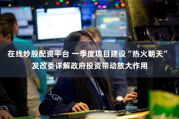 在线炒股配资平台 一季度项目建设“热火朝天” 发改委详解政府投资带动放大作用