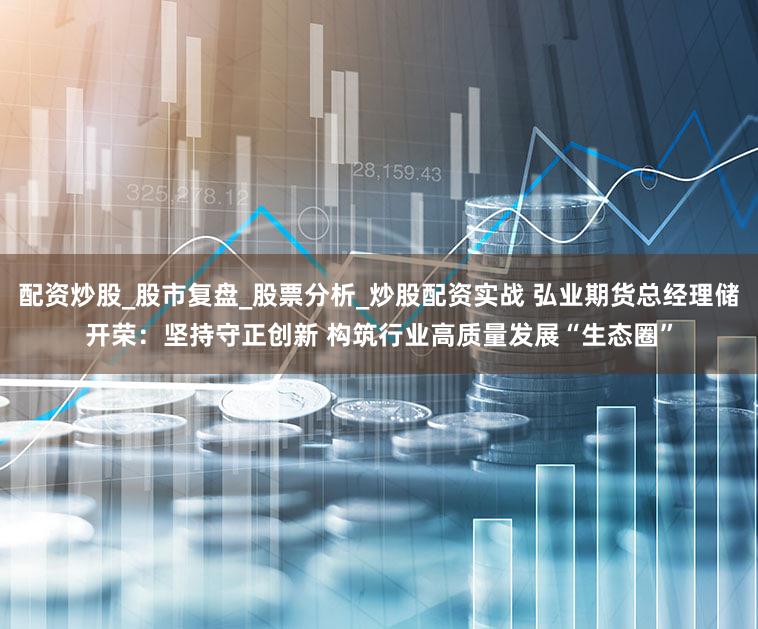 配资炒股_股市复盘_股票分析_炒股配资实战 弘业期货总经理储开荣：坚持守正创新 构筑行业高质量发展“生态圈”