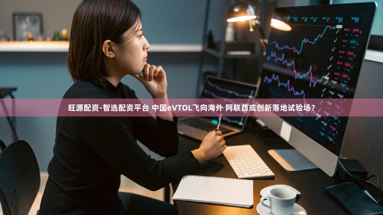 旺源配资-智选配资平台 中国eVTOL飞向海外 阿联酋成创新落地试验场？
