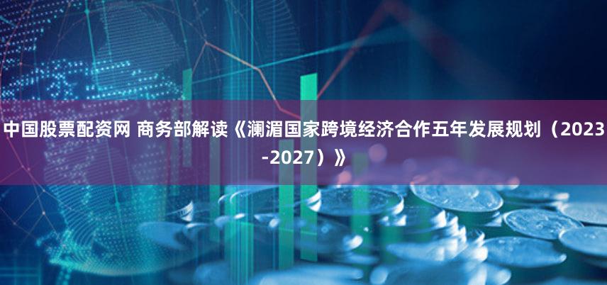 中国股票配资网 商务部解读《澜湄国家跨境经济合作五年发展规划（2023-2027）》