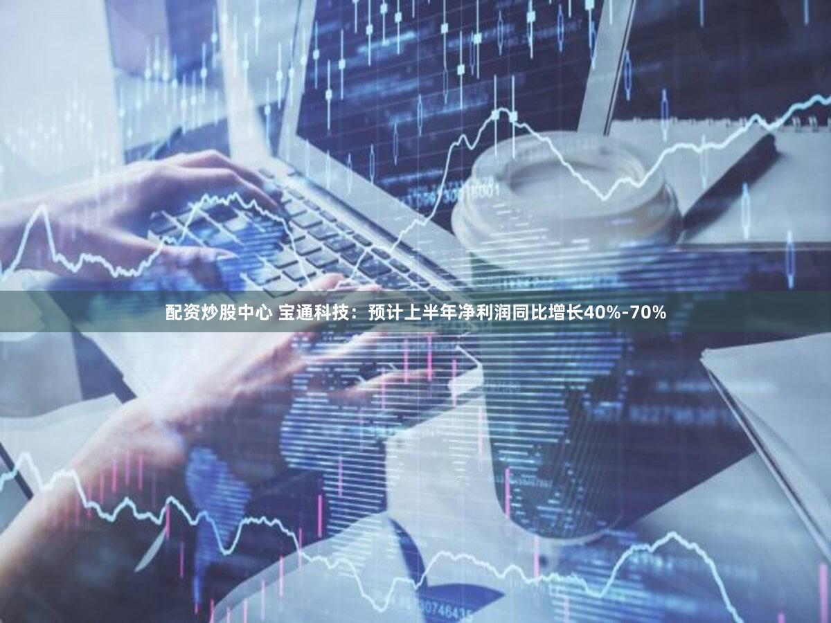 配资炒股中心 宝通科技：预计上半年净利润同比增长40%-70%
