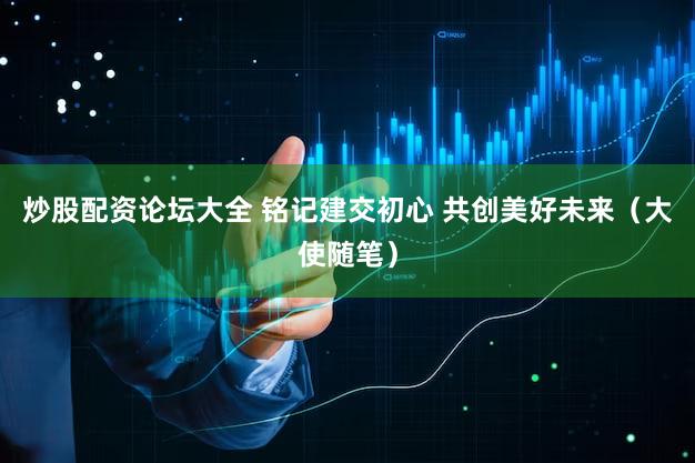 炒股配资论坛大全 铭记建交初心 共创美好未来（大使随笔）