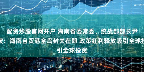 配资炒股官网开户 海南省委常委、统战部部长尹丽波：海南自贸港全岛封关在即 政策红利释放吸引全球投资