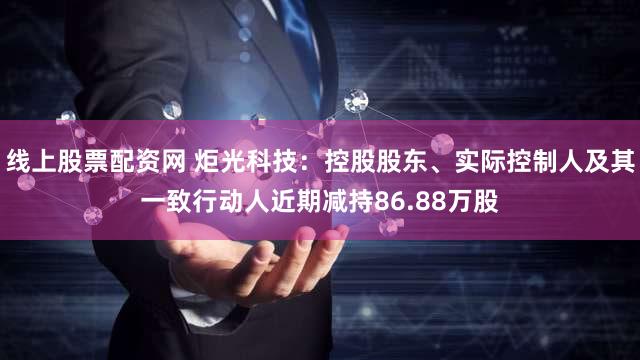 线上股票配资网 炬光科技：控股股东、实际控制人及其一致行动人近期减持86.88万股