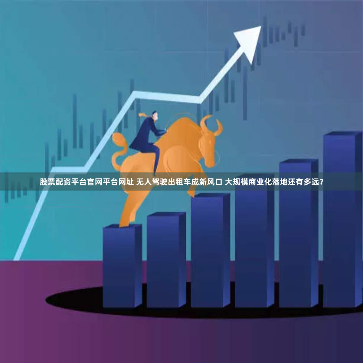 股票配资平台官网平台网址 无人驾驶出租车成新风口 大规模商业化落地还有多远？