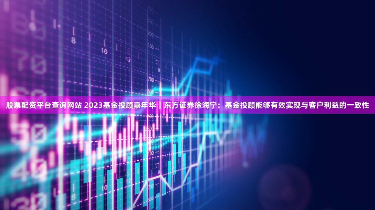 股票配资平台查询网站 2023基金投顾嘉年华｜东方证券徐海宁：基金投顾能够有效实现与客户利益的一致性