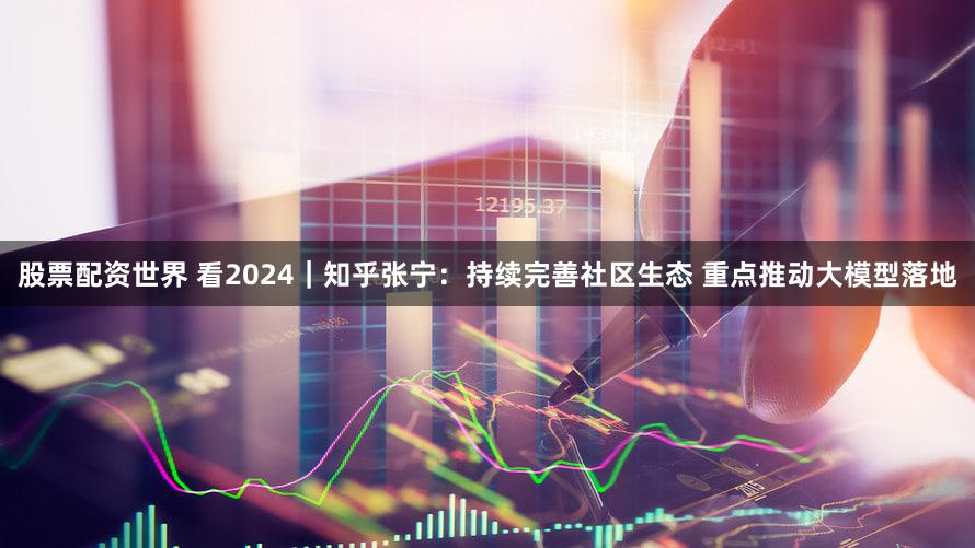 股票配资世界 看2024｜知乎张宁：持续完善社区生态 重点推动大模型落地