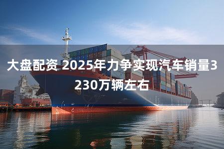 大盘配资 2025年力争实现汽车销量3230万辆左右