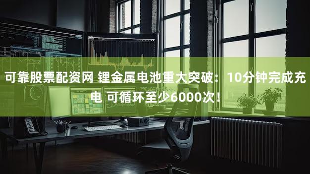 可靠股票配资网 锂金属电池重大突破：10分钟完成充电 可循环至少6000次！