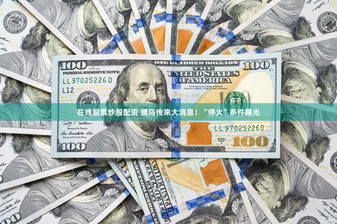在线股票炒股配资 俄乌传来大消息！“停火”条件曝光