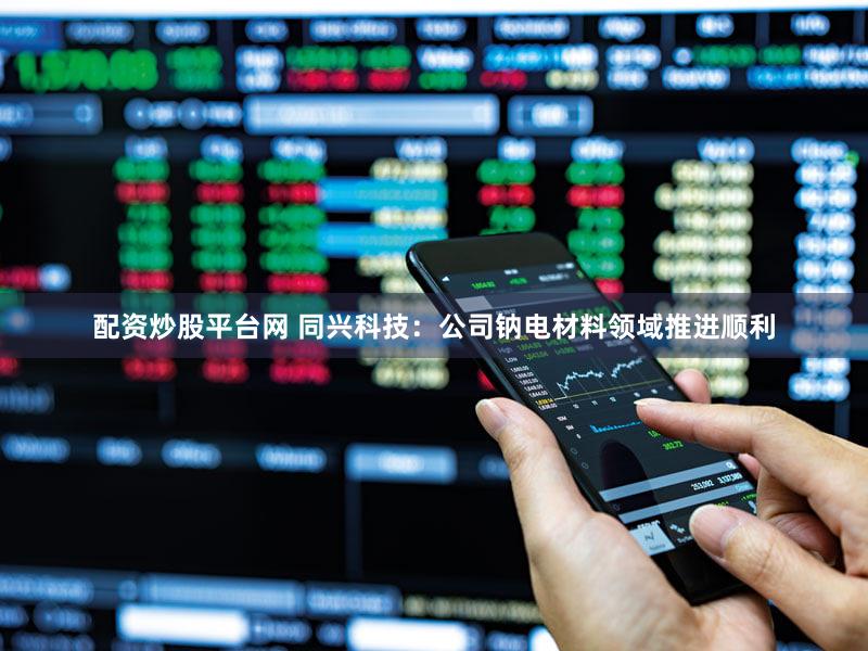 配资炒股平台网 同兴科技：公司钠电材料领域推进顺利