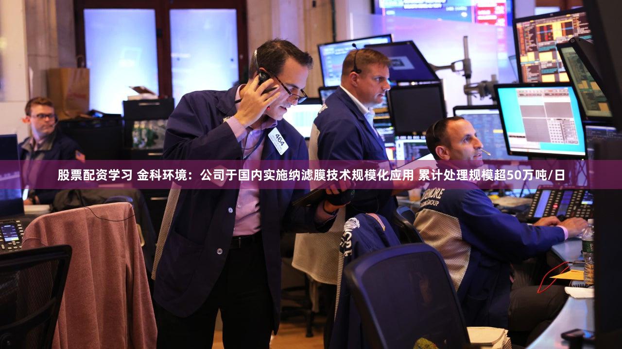 股票配资学习 金科环境：公司于国内实施纳滤膜技术规模化应用 累计处理规模超50万吨/日