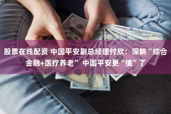 股票在线配资 中国平安副总经理付欣：深耕“综合金融+医疗养老” 中国平安更“值”了