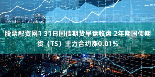 股票配资网1 31日国债期货早盘收盘 2年期国债期货（TS）主力合约涨0.01%