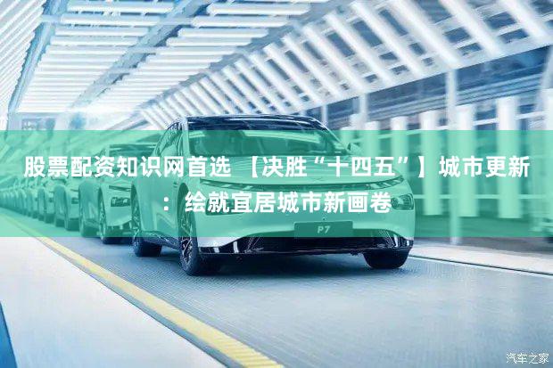 股票配资知识网首选 【决胜“十四五”】城市更新：绘就宜居城市新画卷