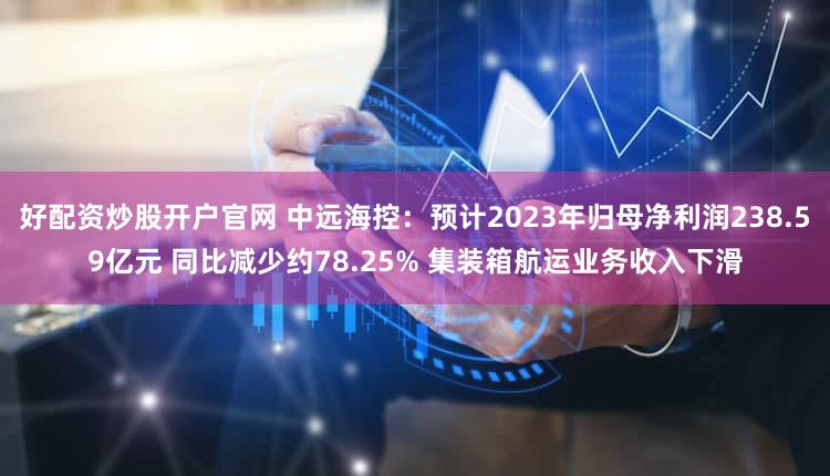 好配资炒股开户官网 中远海控：预计2023年归母净利润238.59亿元 同比减少约78.25% 集装箱航运业务收入下滑