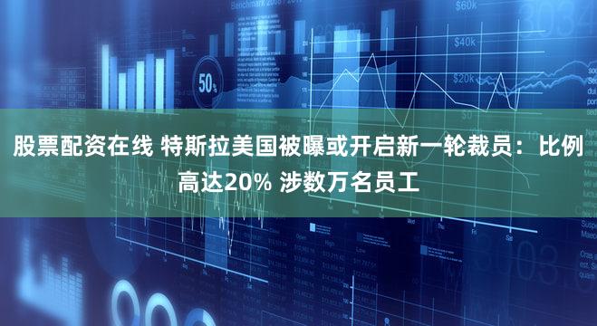 股票配资在线 特斯拉美国被曝或开启新一轮裁员:比例高达20% 涉数万名员工
