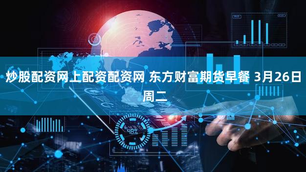 炒股配资网上配资配资网 东方财富期货早餐 3月26日 周二