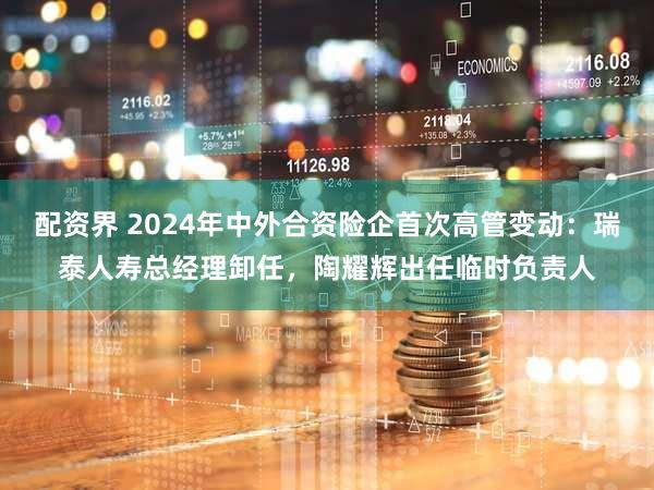 配资界 2024年中外合资险企首次高管变动：瑞泰人寿总经理卸任，陶耀辉出任临时负责人