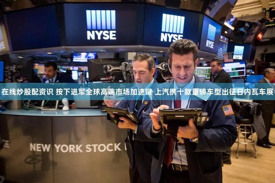 在线炒股配资识 按下进军全球高端市场加速键 上汽携十款重磅车型出征日内瓦车展