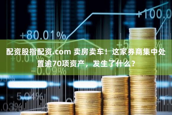 配资股指配资.com 卖房卖车！这家券商集中处置逾70项资产，发生了什么？