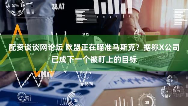 配资谈谈网论坛 欧盟正在瞄准马斯克?据称X公司已成下一个被盯上的目标