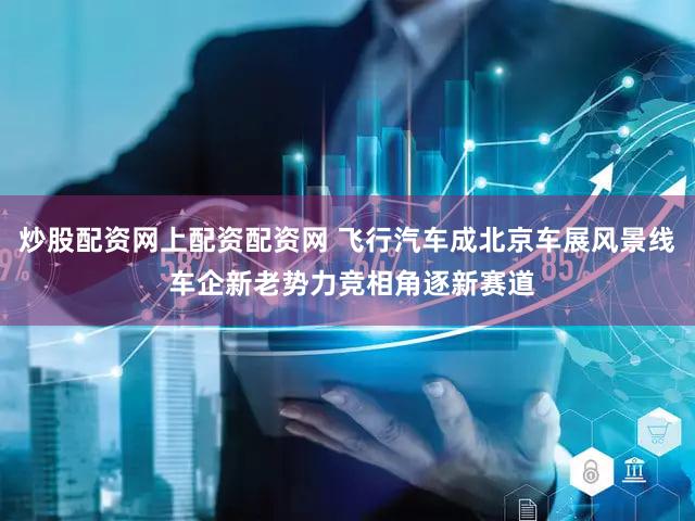 炒股配资网上配资配资网 飞行汽车成北京车展风景线 车企新老势力竞相角逐新赛道