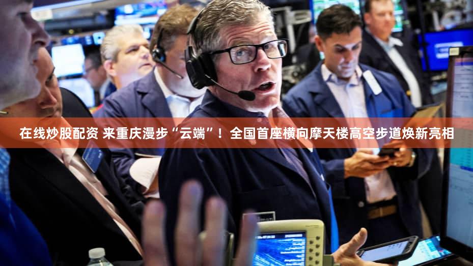 在线炒股配资 来重庆漫步“云端”！全国首座横向摩天楼高空步道焕新亮相