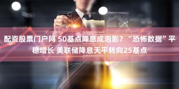 配资股票门户网 50基点降息成泡影？“恐怖数据”平稳增长 美联储降息天平转向25基点