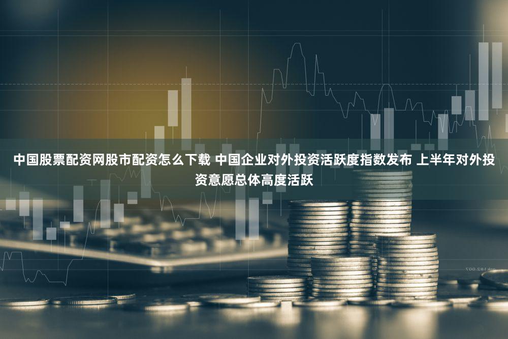 中国股票配资网股市配资怎么下载 中国企业对外投资活跃度指数发布 上半年对外投资意愿总体高度活跃