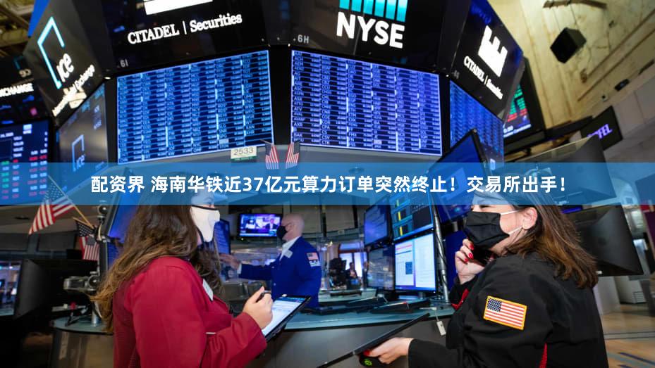 配资界 海南华铁近37亿元算力订单突然终止！交易所出手！