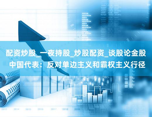 配资炒股_一夜持股_炒股配资_谈股论金股 中国代表：反对单边主义和霸权主义行径