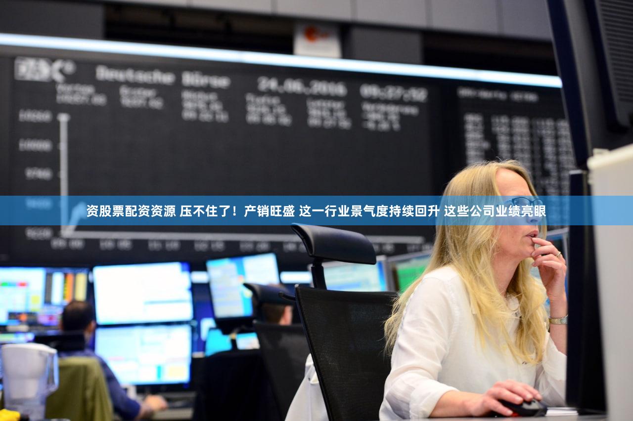 资股票配资资源 压不住了！产销旺盛 这一行业景气度持续回升 这些公司业绩亮眼