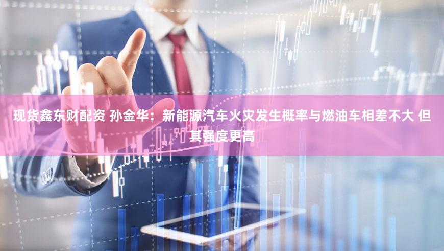 现货鑫东财配资 孙金华：新能源汽车火灾发生概率与燃油车相差不大 但其强度更高