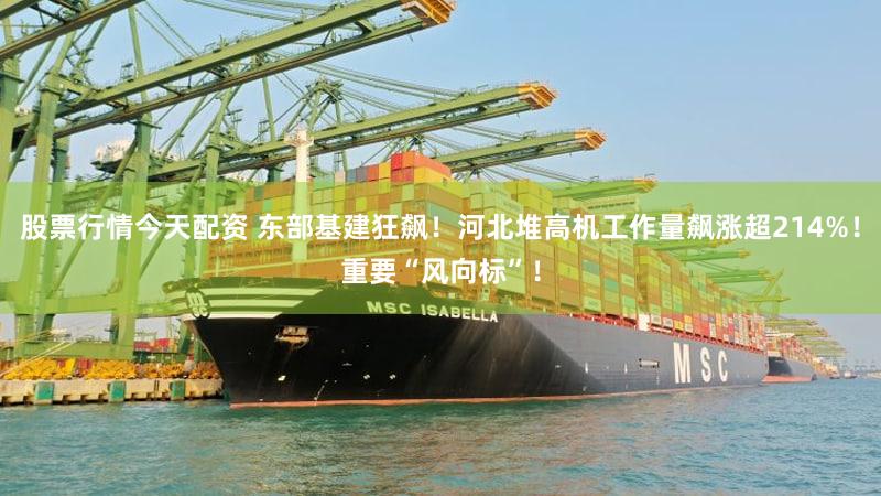 股票行情今天配资 东部基建狂飙！河北堆高机工作量飙涨超214%！重要“风向标”！