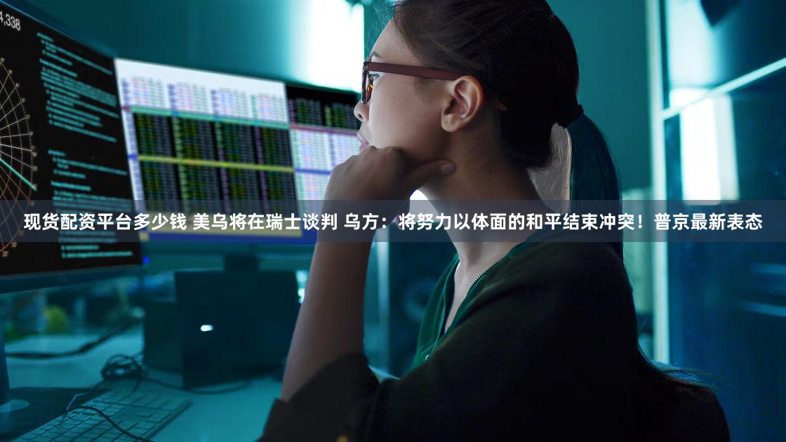 现货配资平台多少钱 美乌将在瑞士谈判 乌方：将努力以体面的和平结束冲突！普京最新表态