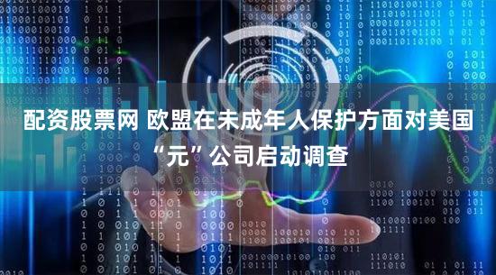 配资股票网 欧盟在未成年人保护方面对美国“元”公司启动调查