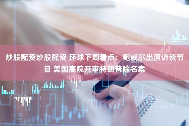 炒股配资炒股配资 环球下周看点：鲍威尔出演访谈节目 美国高院开审特朗普除名案