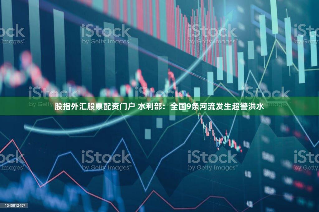 股指外汇股票配资门户 水利部：全国9条河流发生超警洪水