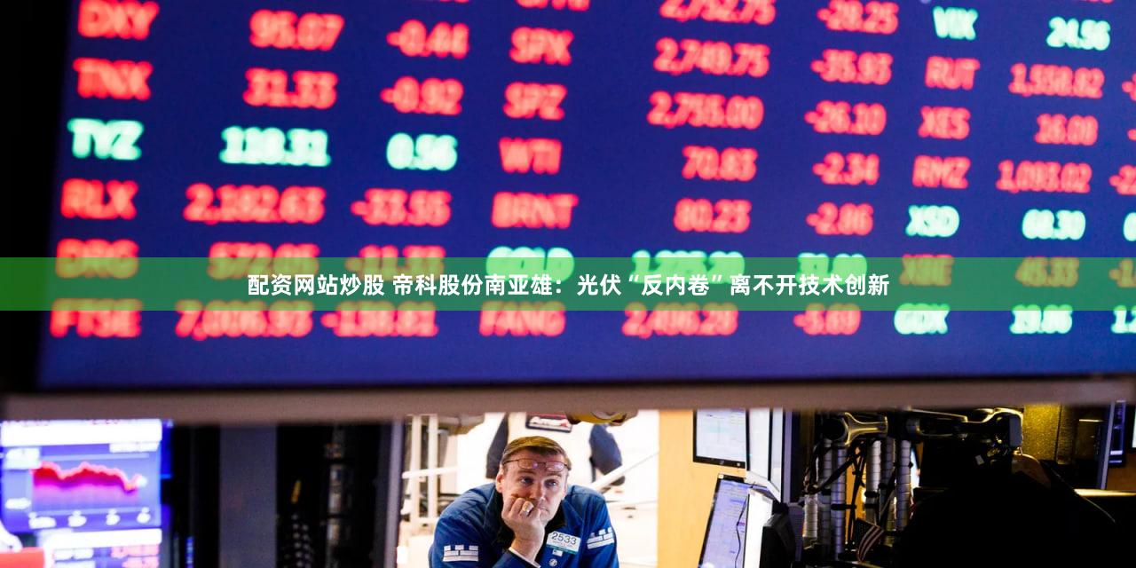 配资网站炒股 帝科股份南亚雄:光伏“反内卷”离不开技术创新