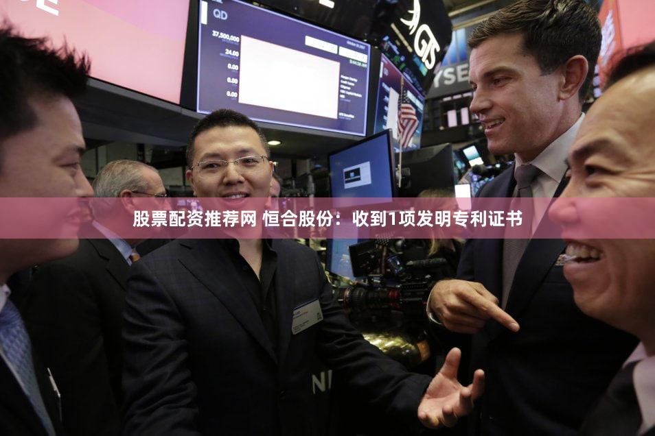 股票配资推荐网 恒合股份：收到1项发明专利证书