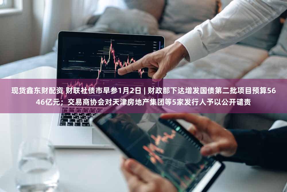 现货鑫东财配资 财联社债市早参1月2日 | 财政部下达增发国债第二批项目预算5646亿元;交易商协会对天津房地产集团等5家发行人予以公开谴责