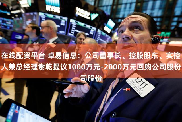 在线配资平台 卓易信息：公司董事长、控股股东、实控人兼总经理谢乾提议1000万元-2000万元回购公司股份