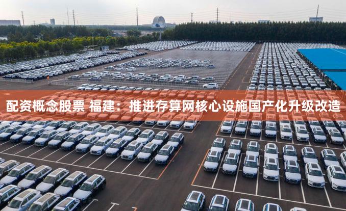 配资概念股票 福建：推进存算网核心设施国产化升级改造