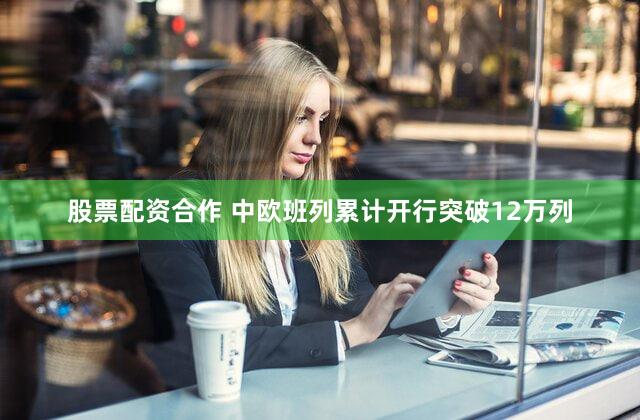 股票配资合作 中欧班列累计开行突破12万列