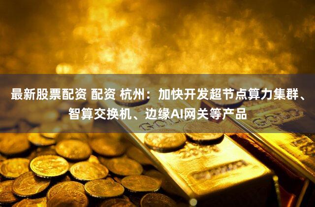 最新股票配资 配资 杭州:加快开发超节点算力集群、智算交换机、边缘AI网关等产品