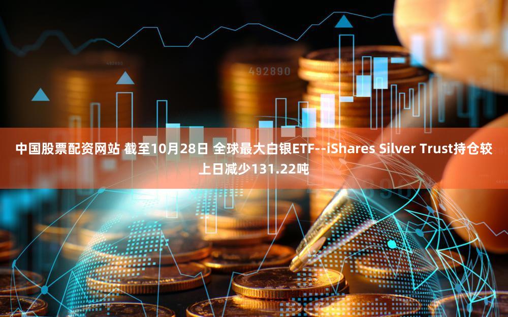 中国股票配资网站 截至10月28日 全球最大白银ETF--iShares Silver Trust持仓较上日减少131.22吨